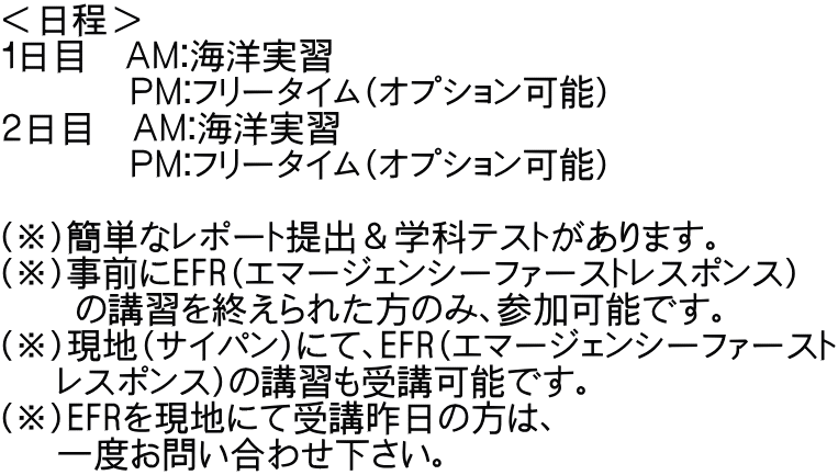 ＜日程＞ １日目　ＡＭ：海洋実習　         ＰＭ：フリータイム（オプション可能） ２日目　ＡＭ：海洋実習　         ＰＭ：フリータイム（オプション可能）  （※）簡単なレポート提出＆学科テストがあります。 （※）事前にEFR（エマージェンシーファーストレスポンス）     の講習を終えられた方のみ、参加可能です。 （※）現地（サイパン）にて、EFR（エマージェンシーファースト    レスポンス）の講習も受講可能です。 （※）EFRを現地にて受講昨日の方は、    一度お問い合わせ下さい。