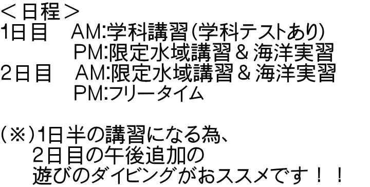 ＜日程＞ １日目　ＡＭ：学科講習（学科テストあり）　　 　　　 ＰＭ：限定水域講習＆海洋実習 ２日目　ＡＭ：限定水域講習＆海洋実習　 　　　 ＰＭ：フリータイム  （※）１日半の講習になる為、 　 ２日目の午後追加の 　 遊びのダイビングがおススメです！！