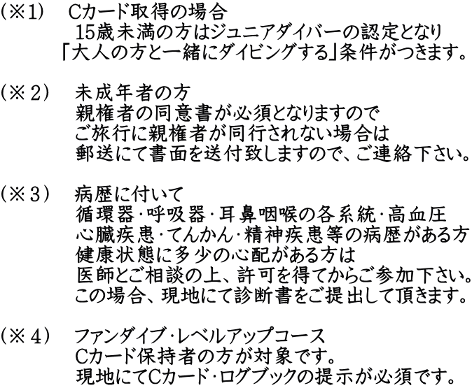 （※１）　Cカード取得の場合   　　　15歳未満の方はジュニアダイバーの認定となり   　　 ｢大人の方と一緒にダイビングする｣条件がつきます。  （※２）　未成年者の方   　　　親権者の同意書が必須となりますので   　　　ご旅行に親権者が同行されない場合は   　　　郵送にて書面を送付致しますので、ご連絡下さい。  （※３）　病歴に付いて   　　　循環器・呼吸器・耳鼻咽喉の各系統・高血圧   　　　心臓疾患・てんかん・精神疾患等の病歴がある方   　　　健康状態に多少の心配がある方は   　　　医師とご相談の上、許可を得てからご参加下さい。   　　　この場合、現地にて診断書をご提出して頂きます。  （※４）　ファンダイブ・レベルアップコース   　　　Cカード保持者の方が対象です。   　　　現地にてCカード・ログブックの提示が必須です。