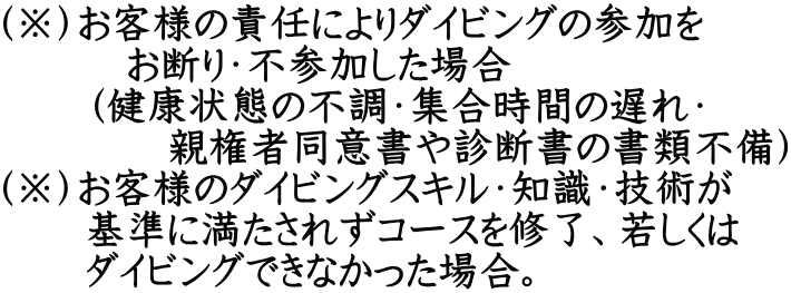 （※）お客様の責任によりダイビングの参加を 　　　お断り・不参加した場合 　　（健康状態の不調・集合時間の遅れ・ 　　　　親権者同意書や診断書の書類不備） （※）お客様のダイビングスキル・知識・技術が 　　基準に満たされずコースを修了、若しくは 　　ダイビングできなかった場合。