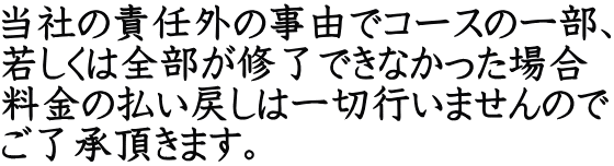 当社の責任外の事由でコースの一部、 若しくは全部が修了できなかった場合 料金の払い戻しは一切行いませんので ご了承頂きます。