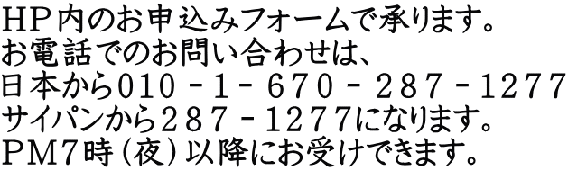 ＨＰ内のお申込みフォームで承ります。 お電話でのお問い合わせは、 日本から０１０－１－６７０－２８７－１２７７ サイパンから２８７－１２７７になります。 ＰＭ７時（夜）以降にお受けできます。