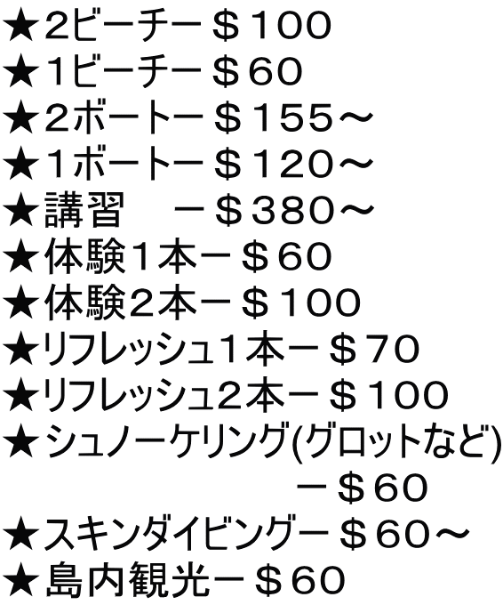 ★２ビーチー＄１００ ★１ビーチー＄６０ ★２ボートー＄１５５～ ★１ボートー＄１２０～ ★講習    ー＄３８０～ ★体験１本ー＄６０ ★体験２本ー＄１００ ★リフレッシュ１本ー＄７０ ★リフレッシュ２本ー＄１００ ★シュノーケリング(グロットなど) 　　　　　　　　　　 ー＄６０ ★スキンダイビングー＄６０～ ★島内観光ー＄６０