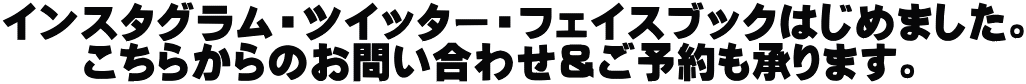 インスタグラム・ツイッター・フェイスブックはじめました。 　　こちらからのお問い合わせ＆ご予約も承ります。