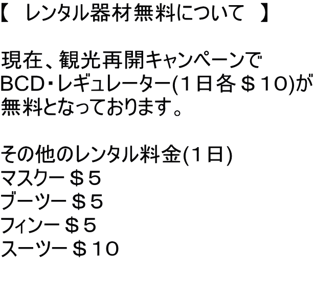 【　レンタル器材無料について　】  現在、観光再開キャンペーンで BCD・レギュレーター(１日各＄１０)が 無料となっております。  その他のレンタル料金(１日) マスクー＄５ ブーツー＄５ フィンー＄５ スーツー＄１０ 