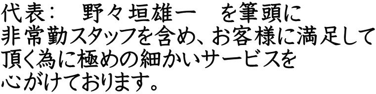 代表：　野々垣雄一　を筆頭に 非常勤スタッフを含め、お客様に満足して 頂く為に極めの細かいサービスを 心がけております。