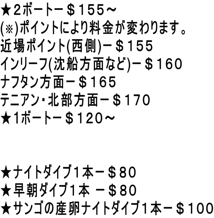 ★２ボートー＄１５５～ (※)ポイントにより料金が変わります。 近場ポイント(西側)ー＄１５５ インリーフ(沈船方面など)ー＄１６０ ナフタン方面ー＄１６５ テニアン・北部方面ー＄１７０ ★1ボートー＄１２０～   ★ナイトダイブ１本ー＄８０ ★早朝ダイブ１本 ー＄８０ ★サンゴの産卵ナイトダイブ１本ー＄１００