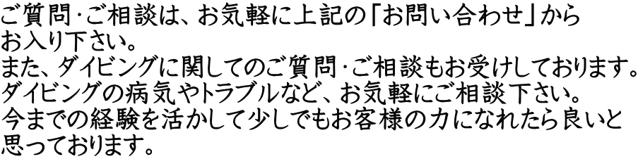 ご質問・ご相談は、お気軽に上記の「お問い合わせ」から お入り下さい。 また、ダイビングに関してのご質問・ご相談もお受けしております。 ダイビングの病気やトラブルなど、お気軽にご相談下さい。 今までの経験を活かして少しでもお客様の力になれたら良いと 思っております。　　　