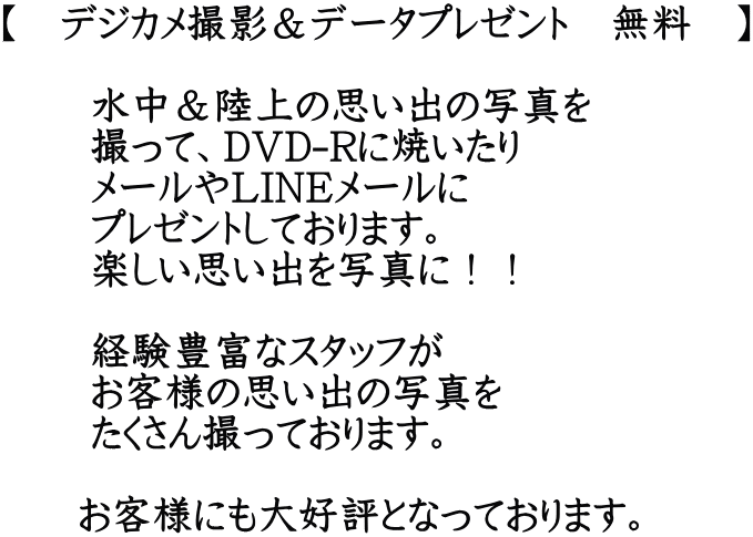 【　デジカメ撮影＆データプレゼント　無料　】         水中＆陸上の思い出の写真を        撮って、DVD-Rに焼いたり        メールやLINEメールに        プレゼントしております。        楽しい思い出を写真に！！         経験豊富なスタッフが        お客様の思い出の写真を        たくさん撮っております。        お客様にも大好評となっております。